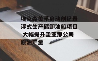 埃克森美孚启动创纪录浮式生产储卸油船项目 大幅提升圭亚那公司原油产量