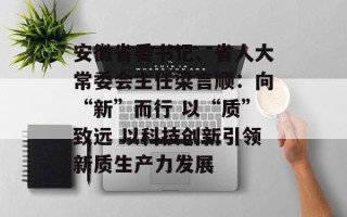 安徽省委书记、省人大常委会主任梁言顺：向“新”而行 以“质”致远 以科技创新引领新质生产力发展