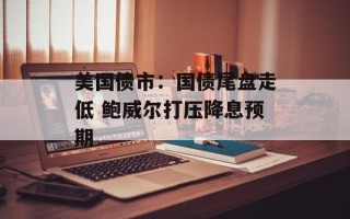 美国债市：国债尾盘走低 鲍威尔打压降息预期