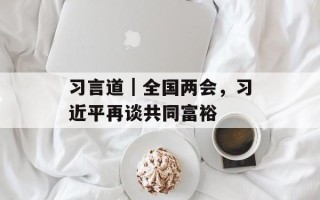 习言道｜全国两会，习近平再谈共同富裕