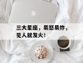三大星座，易怒易炸，见人就发火！