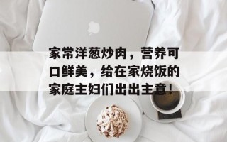 家常洋葱炒肉，营养可口鲜美，给在家烧饭的家庭主妇们出出主意！