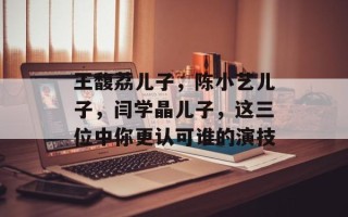 王馥荔儿子，陈小艺儿子，闫学晶儿子，这三位中你更认可谁的演技