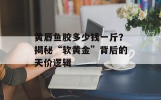黄唇鱼胶多少钱一斤？揭秘“软黄金”背后的天价逻辑