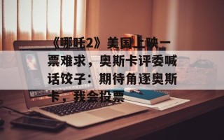 《哪吒2》美国上映一票难求，奥斯卡评委喊话饺子：期待角逐奥斯卡，我会投票