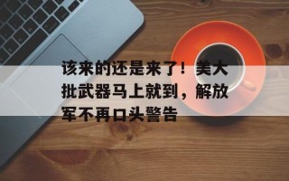 该来的还是来了！美大批武器马上就到，解放军不再口头警告