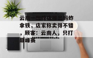 云南一咖啡店推出蚂蚱拿铁，店家称卖得不错，顾客：云南人，只打巅峰赛