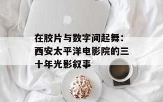 在胶片与数字间起舞：西安太平洋电影院的三十年光影叙事