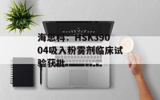 海思科：HSK39004吸入粉雾剂临床试验获批