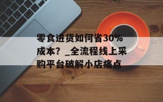 零食进货如何省30%成本？_全流程线上采购平台破解小店痛点
