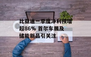 比亚迪一季度净利预增超86% 首尔车展及储能新品引关注