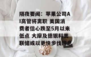 隔夜要闻：苹果公司AI高管将离职 美国消费者信心跌至5月以来低点 大摩及德银料美联储或以更快步伐降息