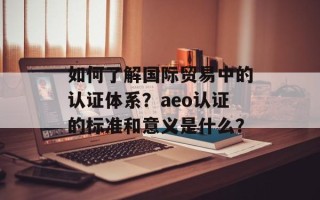 如何了解国际贸易中的认证体系？aeo认证的标准和意义是什么？