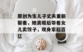 原创为生儿子丈夫重新娶妻，她离婚后带着女儿卖饺子，现身家超百亿