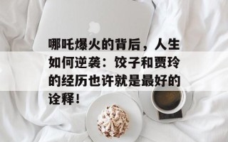 哪吒爆火的背后，人生如何逆袭：饺子和贾玲的经历也许就是最好的诠释！