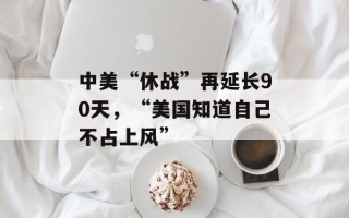 中美“休战”再延长90天，“美国知道自己不占上风”