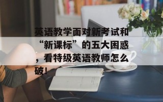 英语教学面对新考试和“新课标”的五大困惑，看特级英语教师怎么破！