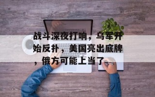 战斗深夜打响，乌军开始反扑，美国亮出底牌，俄方可能上当了