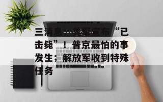 三消息：美军宣布“已击毙”！普京最怕的事发生；解放军收到特殊任务