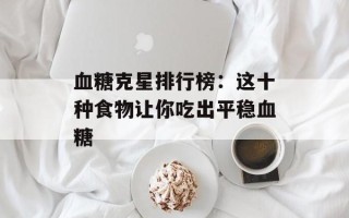 血糖克星排行榜：这十种食物让你吃出平稳血糖