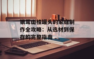 银耳山楂罐头的家庭制作全攻略：从选材到保存的完整指南