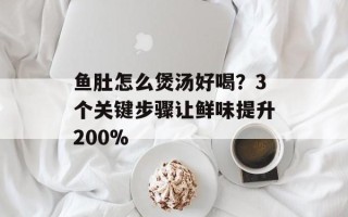 鱼肚怎么煲汤好喝？3个关键步骤让鲜味提升200%