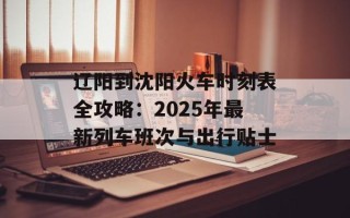 辽阳到沈阳火车时刻表全攻略：2025年最新列车班次与出行贴士
