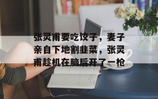 张灵甫要吃饺子，妻子亲自下地割韭菜，张灵甫趁机在脑后开了一枪