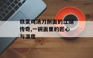 铁蛋鸡汤刀削面的江湖传奇,一碗面里的匠心与温度