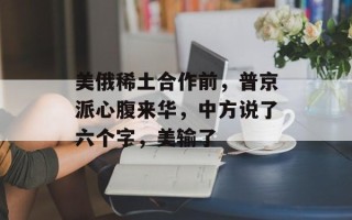 美俄稀土合作前，普京派心腹来华，中方说了六个字，美输了