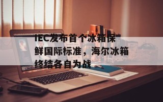IEC发布首个冰箱保鲜国际标准，海尔冰箱终结各自为战