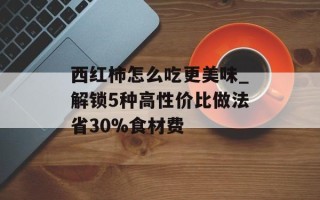 西红柿怎么吃更美味_解锁5种高性价比做法省30%食材费
