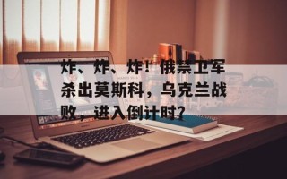 炸、炸、炸！俄禁卫军杀出莫斯科，乌克兰战败，进入倒计时？