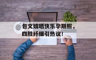 包文婧晒快乐孕期照，四肢纤细引热议！