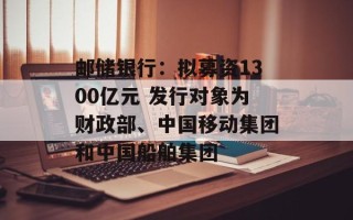 邮储银行：拟募资1300亿元 发行对象为财政部、中国移动集团和中国船舶集团