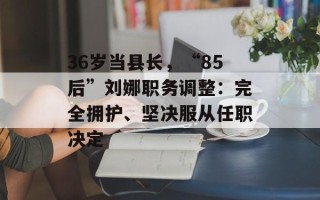 36岁当县长，“85后”刘娜职务调整：完全拥护、坚决服从任职决定