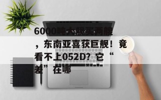 6000吨大舰买两艘，东南亚喜获巨舰！竟看不上052D？它“差”在哪