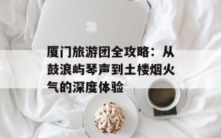厦门旅游团全攻略：从鼓浪屿琴声到土楼烟火气的深度体验