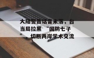 大陆警告话音未落，台当局拉黑 “国防七子”，切断两岸学术交流