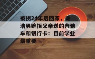 被拐24年后回家，谢浩男婉拒父亲送的奔驰车和银行卡：目前学业最重要