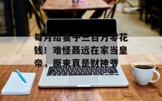 每月给妻子三百万零花钱！难怪聂远在家当皇帝，原来真是财神爷