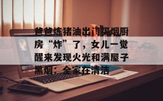 爸爸炼猪油出门买烟厨房“炸”了，女儿一觉醒来发现火光和满屋子黑烟：全家在清洁
