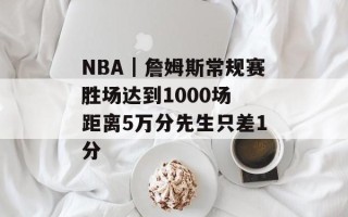 NBA｜詹姆斯常规赛胜场达到1000场 距离5万分先生只差1分