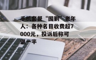 手机套餐“围剿”老年人：各种名目收费超7000元，投诉后称可退一半