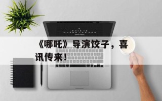 《哪吒》导演饺子，喜讯传来！
