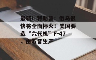 最新！特朗普：俄乌很快将全面停火！美国要造“六代机”F-47，由波音生产