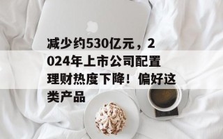 减少约530亿元，2024年上市公司配置理财热度下降！偏好这类产品