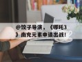 @饺子导演，《哪吒3》南充元素申请出战！
