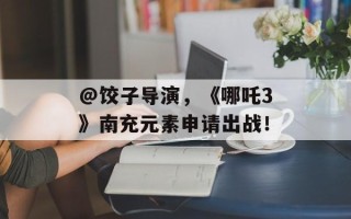 @饺子导演，《哪吒3》南充元素申请出战！