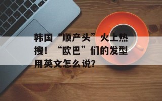 韩国“顺产头”火上热搜！“欧巴”们的发型用英文怎么说？